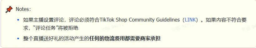 商家如何申请直播送好礼功能? ● 跨境UK商家:本功能在UK市场是白名单模式,请联系您的客户经理进行申请 ● 跨境MY/PH/VN商家:商家店铺的店铺体验分达标后(SES>=ATTENTION,查看SES分数),就可以使用该功能. 什么是直播送好礼功能? 在直播期间,商家可以使用许多的工具来与用户建立良好的互动关系及提升直播间的流量,从而助力订单转化率的提升。直播送好礼便是其中的一种,通过让用户参与到直播送好礼的活动中,提高直播间互动和观看次数,调动直播间氛围,提升留存,为商家带来GMV的增长。 商家如何创建和发布直播送好礼活动? Notes:直播送好礼工具仅支持商家绑定的官方达人账号,渠道达人账号暂不支持 TikTok APP 商家如何创建直播送好礼活动? 直播前 入口: TikTok Shop->直播送好礼 进入后,如果商家是多国运营,其中有国家直播送好礼功能暂时不可用,商家可以点击"view reasons"进行查看 第一步:选择TikTop Shop可售的全球商品为赠品 第二步:创建直播送好礼活动 创建操作步骤如下: 1.从已经添加的可用商品中选择一个作为送好礼的赠品 2.设置国家/地区 a.可用国家/地区商家可以根据自己的意愿选择直播送好礼活动发布的国家(即这些国家的消费者可以参与 播送好礼) b.赠品的可用数量是以商家选择的活动发布国家中最低的库存数为准(请看下面的举例说明) 3.设置中奖者人数:商家可以填入中奖者人数,其中每个中奖者只能获得一件商品(中奖者人数的上限为赠品的可用的数量) 4.设置参与送好礼活动的方式,可以选择鼓励用户评论,快速增加评论数量并提高评论参与度;也可以选择不评论 5.设置倒计时:商家可以在直播中放置倒计时器,显示中奖结果的宣布时间 6.创建完成后,商家可以对已创建的送好礼活动进行再次的编辑或者删除 直播中 入口 App:直播商店>>直播送好礼 创建操作步骤: 1.从已经添加的可用商品中选择一个作为送好礼的赠品 2.设置国家/地区 a.可用国家/地区商家可以根据自己的意愿选择直播送好礼活动发布的国家(即这些国家的消费者可以参与直播送好礼) b.赠品的可用数量是以商家选择的活动发布国家中最低的库存数为准(请看下面的举例说明) 3.设置中奖者人数:商家可以填入中奖者人数,其中每个中奖者只能获得一件赠品(中奖者人数的上限为赠品的可用的数量) 4.设置参与送好礼活动的方式,可以选择鼓励用户评论,快速增加评论数量并提高评论参与度;也可以选择不评论 5.设置倒计时:商家可以在直播中放置倒计时器,显示中奖结果的宣布时间 商家直播中如何发布直播送好礼活动? 长按需要发布的送好礼活动,点击发布 2. 进入到确认弹窗,查看赠品可发布的国家,数量,参与方式,倒计时等,确认信息准确无误后点击确认;如信息有误或者暂时不想发布送好礼活动,点击取消 PC端商家如何在直播前创建赠品? 直播前 入口: PC:TikTok Shop Streamer Desktop>直播间>直播送好礼 进入后,如果商家是多国运营,其中有国家直播送好礼功能暂时不可用,商家可以点击"查看原因"进行查看 第一步:选择TikTop Shop可售的全球商品为赠品 第二步:创建直播送好礼活动创建操作步骤如下: 1. 选择赠品 2. 设置国家/地区 a. 可用国家/地区商家可以根据自己的意愿选择直播送好礼活动发布的国家(即这些国家的消费者可以参与直播送好礼) b. 赠品的可用数量是以商家选择的活动发布国家中最低的库存数为准(请看下面的举例说明) 3.设置中奖者人数:商家可以填入中奖者人数,其中每个中奖者只能获得一件赠品(中奖者人数的上限为赠品的可用的数量) 4. 设置参与送好礼活动的方式,可以选择鼓励用户评论,快速增加评论数量并提高评论参与度;也可以选择不评论 5. 设置倒计时:商家可以在直播中放置倒计时器,显示中奖结果的宣布时间 6.创建完成后,商家可以对已创建的赠品进行再次的编辑或者删除 直播中 入口 PC:TikTok Shop Streamer Desktop>直播面板>直播送好礼 进入后,如果商家是多国运营,其中有国家直播送好礼功能暂时不可用,商家可以点击"查看原因"进行查看 创建操作步骤: 1. 从已经添加的可用商品中选择一个作为送好礼的赠品 2. 设置国家/地区 a. 可用国家/地区商家可以根据自己的意愿选择直播送好礼活动发布的国家(即这些国家的消费者可以参与直播送好礼) b. 赠品的可用数量是以商家选择的活动发布国家中最低的库存数为准(请看下面的举例说明) 3.设置中奖者人数:商家可以填入中奖者人数,其中每个中奖者只能获得一件赠品(中奖者人数的上限为赠品的可用的数量) 4. 设置参与送好礼活动的方式,可以选择鼓励用户评论,快速增加评论数量并提高评论参与度;也可以选择不评论 5. 设置倒计时:商家可以在直播中放置倒计时器,显示中奖结果的宣布时间 商家直播中如何发布直播送好礼活动? 1.进入到发布直播送好礼页面,选择需要发布的送好礼活动,点击发布 2.进入到确认弹窗,查看赠品可发布的国家,数量,参与方式,倒计时等,确认信息准确无误后点击确认;如信息有误或者暂时不想发布赠品,点击取消 观众端如何参与直播送好礼活动? 第一步:查看直播顶部的直播送好礼活动的图标 第二步:参与直播送好礼活动 第三步:检查结果 参与后,用户将需要观看直播,直到倒计时结束。弹窗公布直播送好礼中奖结果(仅中奖者展示) 中奖者如何获得他们的赠品? 第一步:中奖者会收到中奖的通知 第二步:提交物流信息 第三步:商家发货后,中奖者可以在我的订单中跟踪物流信息状态 FAQ 1. 英国入仓的跨境商家可以使用直播送好礼活动吗? • 暂时不支持使用直播送好礼功能 2. 英国跨境商家可以使用价格大于134.5GBP的商品作为赠品吗? • 不可以,目前仅支持134.5GBP以下的商品作为赠品 3. 预售的全球商品可以作为赠品吗? • 不支持预售商品成为赠品 4. 直播送好礼的订单可以不发货吗? • 商家必须发货所有直播送好礼的订单!一旦有一个订单没有发货,商家的直播送好礼的功能将无法使用5. 直播送好礼的赠品数量有没有限制? • 有的,每个直播送好礼活动的数量限制为100个SKU,以防止卖家因输入错误的设置而遭受严重损失。商家需要确定他们有多少库存可用于直播送好礼活动 6. 如果商家店铺的注册国家和发起直播送好礼的TikTok账号的实际地址不一致,能发布直播送好礼的活动吗? • 不可以,店铺的注册国家需要和发起直播送好礼的TikTok账号的实际地址需要保持一致,才可以发布直播送好礼活动 7. 如果使用的是马来西亚的TikTok账号进行直播,英国用户可以参与直播送好礼的活动吗? • 英国的用户无法看到且不能参与直播送好礼活动 8. 如果使用的是英国的TikTok账号进行直播,东南亚(马来西亚/菲律宾/越南)用户可以参与直播送好礼的活动吗? • 东南亚(仅指马来西亚/菲律宾/越南三个国家)无法看到且不能参与英国主播发起的直播送好礼活动,东南亚(仅指马来西亚/菲律宾/越南三个国家)国家之间只要主播在这几个国家可以发布直播送好礼活动,当地国家的用户就可以看到且参与对应国家的直播送好礼活动 9. 为什么中奖者不能填写赠品收货地址? • 这可能是因为用户尚未将他们的应用程序升级到版本28.9(android)或更高版本 10. 用户可以使用表情符号作为评论吗? • 暂时不支持 11. TikTop Shop没有售卖的商品可以成为直播送好礼的赠品吗? • 不可以,只支持TikTop Shop内状态正常且可售的商品成为直播送好礼活动的赠品 12. 主播可以发起多少次直播送好礼活动? • 主播可以在直播期间发起多个,但必须等待上一个直播送好礼活动倒计时结束后才能发起第二个。 13. 商家如何给中奖用户进行发货? • 商家登录商家后台>订单>订单管理页面,直播送好礼的订单会打上"Live Giveaway"的标,商家按照正常的发货流程发货即可 • 如出现无法发货(如物流服务不可达),请商家和中奖用户沟通修改地址,以确保奖品正常的履约