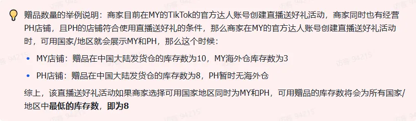 商家如何申请直播送好礼功能? ● 跨境UK商家:本功能在UK市场是白名单模式,请联系您的客户经理进行申请 ● 跨境MY/PH/VN商家:商家店铺的店铺体验分达标后(SES>=ATTENTION,查看SES分数),就可以使用该功能. 什么是直播送好礼功能? 在直播期间,商家可以使用许多的工具来与用户建立良好的互动关系及提升直播间的流量,从而助力订单转化率的提升。直播送好礼便是其中的一种,通过让用户参与到直播送好礼的活动中,提高直播间互动和观看次数,调动直播间氛围,提升留存,为商家带来GMV的增长。 商家如何创建和发布直播送好礼活动? Notes:直播送好礼工具仅支持商家绑定的官方达人账号,渠道达人账号暂不支持 TikTok APP 商家如何创建直播送好礼活动? 直播前 入口: TikTok Shop->直播送好礼 进入后,如果商家是多国运营,其中有国家直播送好礼功能暂时不可用,商家可以点击"view reasons"进行查看 第一步:选择TikTop Shop可售的全球商品为赠品 第二步:创建直播送好礼活动 创建操作步骤如下: 1.从已经添加的可用商品中选择一个作为送好礼的赠品 2.设置国家/地区 a.可用国家/地区商家可以根据自己的意愿选择直播送好礼活动发布的国家(即这些国家的消费者可以参与 播送好礼) b.赠品的可用数量是以商家选择的活动发布国家中最低的库存数为准(请看下面的举例说明) 3.设置中奖者人数:商家可以填入中奖者人数,其中每个中奖者只能获得一件商品(中奖者人数的上限为赠品的可用的数量) 4.设置参与送好礼活动的方式,可以选择鼓励用户评论,快速增加评论数量并提高评论参与度;也可以选择不评论 5.设置倒计时:商家可以在直播中放置倒计时器,显示中奖结果的宣布时间 6.创建完成后,商家可以对已创建的送好礼活动进行再次的编辑或者删除 直播中 入口 App:直播商店>>直播送好礼 创建操作步骤: 1.从已经添加的可用商品中选择一个作为送好礼的赠品 2.设置国家/地区 a.可用国家/地区商家可以根据自己的意愿选择直播送好礼活动发布的国家(即这些国家的消费者可以参与直播送好礼) b.赠品的可用数量是以商家选择的活动发布国家中最低的库存数为准(请看下面的举例说明) 3.设置中奖者人数:商家可以填入中奖者人数,其中每个中奖者只能获得一件赠品(中奖者人数的上限为赠品的可用的数量) 4.设置参与送好礼活动的方式,可以选择鼓励用户评论,快速增加评论数量并提高评论参与度;也可以选择不评论 5.设置倒计时:商家可以在直播中放置倒计时器,显示中奖结果的宣布时间 商家直播中如何发布直播送好礼活动? 长按需要发布的送好礼活动,点击发布 2. 进入到确认弹窗,查看赠品可发布的国家,数量,参与方式,倒计时等,确认信息准确无误后点击确认;如信息有误或者暂时不想发布送好礼活动,点击取消 PC端商家如何在直播前创建赠品? 直播前 入口: PC:TikTok Shop Streamer Desktop>直播间>直播送好礼 进入后,如果商家是多国运营,其中有国家直播送好礼功能暂时不可用,商家可以点击"查看原因"进行查看 第一步:选择TikTop Shop可售的全球商品为赠品 第二步:创建直播送好礼活动创建操作步骤如下: 1. 选择赠品 2. 设置国家/地区 a. 可用国家/地区商家可以根据自己的意愿选择直播送好礼活动发布的国家(即这些国家的消费者可以参与直播送好礼) b. 赠品的可用数量是以商家选择的活动发布国家中最低的库存数为准(请看下面的举例说明) 3.设置中奖者人数:商家可以填入中奖者人数,其中每个中奖者只能获得一件赠品(中奖者人数的上限为赠品的可用的数量) 4. 设置参与送好礼活动的方式,可以选择鼓励用户评论,快速增加评论数量并提高评论参与度;也可以选择不评论 5. 设置倒计时:商家可以在直播中放置倒计时器,显示中奖结果的宣布时间 6.创建完成后,商家可以对已创建的赠品进行再次的编辑或者删除 直播中 入口 PC:TikTok Shop Streamer Desktop>直播面板>直播送好礼 进入后,如果商家是多国运营,其中有国家直播送好礼功能暂时不可用,商家可以点击"查看原因"进行查看 创建操作步骤: 1. 从已经添加的可用商品中选择一个作为送好礼的赠品 2. 设置国家/地区 a. 可用国家/地区商家可以根据自己的意愿选择直播送好礼活动发布的国家(即这些国家的消费者可以参与直播送好礼) b. 赠品的可用数量是以商家选择的活动发布国家中最低的库存数为准(请看下面的举例说明) 3.设置中奖者人数:商家可以填入中奖者人数,其中每个中奖者只能获得一件赠品(中奖者人数的上限为赠品的可用的数量) 4. 设置参与送好礼活动的方式,可以选择鼓励用户评论,快速增加评论数量并提高评论参与度;也可以选择不评论 5. 设置倒计时:商家可以在直播中放置倒计时器,显示中奖结果的宣布时间 商家直播中如何发布直播送好礼活动? 1.进入到发布直播送好礼页面,选择需要发布的送好礼活动,点击发布 2.进入到确认弹窗,查看赠品可发布的国家,数量,参与方式,倒计时等,确认信息准确无误后点击确认;如信息有误或者暂时不想发布赠品,点击取消 观众端如何参与直播送好礼活动? 第一步:查看直播顶部的直播送好礼活动的图标 第二步:参与直播送好礼活动 第三步:检查结果 参与后,用户将需要观看直播,直到倒计时结束。弹窗公布直播送好礼中奖结果(仅中奖者展示) 中奖者如何获得他们的赠品? 第一步:中奖者会收到中奖的通知 第二步:提交物流信息 第三步:商家发货后,中奖者可以在我的订单中跟踪物流信息状态 FAQ 1. 英国入仓的跨境商家可以使用直播送好礼活动吗? • 暂时不支持使用直播送好礼功能 2. 英国跨境商家可以使用价格大于134.5GBP的商品作为赠品吗? • 不可以,目前仅支持134.5GBP以下的商品作为赠品 3. 预售的全球商品可以作为赠品吗? • 不支持预售商品成为赠品 4. 直播送好礼的订单可以不发货吗? • 商家必须发货所有直播送好礼的订单!一旦有一个订单没有发货,商家的直播送好礼的功能将无法使用5. 直播送好礼的赠品数量有没有限制? • 有的,每个直播送好礼活动的数量限制为100个SKU,以防止卖家因输入错误的设置而遭受严重损失。商家需要确定他们有多少库存可用于直播送好礼活动 6. 如果商家店铺的注册国家和发起直播送好礼的TikTok账号的实际地址不一致,能发布直播送好礼的活动吗? • 不可以,店铺的注册国家需要和发起直播送好礼的TikTok账号的实际地址需要保持一致,才可以发布直播送好礼活动 7. 如果使用的是马来西亚的TikTok账号进行直播,英国用户可以参与直播送好礼的活动吗? • 英国的用户无法看到且不能参与直播送好礼活动 8. 如果使用的是英国的TikTok账号进行直播,东南亚(马来西亚/菲律宾/越南)用户可以参与直播送好礼的活动吗? • 东南亚(仅指马来西亚/菲律宾/越南三个国家)无法看到且不能参与英国主播发起的直播送好礼活动,东南亚(仅指马来西亚/菲律宾/越南三个国家)国家之间只要主播在这几个国家可以发布直播送好礼活动,当地国家的用户就可以看到且参与对应国家的直播送好礼活动 9. 为什么中奖者不能填写赠品收货地址? • 这可能是因为用户尚未将他们的应用程序升级到版本28.9(android)或更高版本 10. 用户可以使用表情符号作为评论吗? • 暂时不支持 11. TikTop Shop没有售卖的商品可以成为直播送好礼的赠品吗? • 不可以,只支持TikTop Shop内状态正常且可售的商品成为直播送好礼活动的赠品 12. 主播可以发起多少次直播送好礼活动? • 主播可以在直播期间发起多个,但必须等待上一个直播送好礼活动倒计时结束后才能发起第二个。 13. 商家如何给中奖用户进行发货? • 商家登录商家后台>订单>订单管理页面,直播送好礼的订单会打上"Live Giveaway"的标,商家按照正常的发货流程发货即可 • 如出现无法发货(如物流服务不可达),请商家和中奖用户沟通修改地址,以确保奖品正常的履约