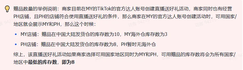 商家如何申请直播送好礼功能? ● 跨境UK商家:本功能在UK市场是白名单模式,请联系您的客户经理进行申请 ● 跨境MY/PH/VN商家:商家店铺的店铺体验分达标后(SES>=ATTENTION,查看SES分数),就可以使用该功能. 什么是直播送好礼功能? 在直播期间,商家可以使用许多的工具来与用户建立良好的互动关系及提升直播间的流量,从而助力订单转化率的提升。直播送好礼便是其中的一种,通过让用户参与到直播送好礼的活动中,提高直播间互动和观看次数,调动直播间氛围,提升留存,为商家带来GMV的增长。 商家如何创建和发布直播送好礼活动? Notes:直播送好礼工具仅支持商家绑定的官方达人账号,渠道达人账号暂不支持 TikTok APP 商家如何创建直播送好礼活动? 直播前 入口: TikTok Shop->直播送好礼 进入后,如果商家是多国运营,其中有国家直播送好礼功能暂时不可用,商家可以点击"view reasons"进行查看 第一步:选择TikTop Shop可售的全球商品为赠品 第二步:创建直播送好礼活动 创建操作步骤如下: 1.从已经添加的可用商品中选择一个作为送好礼的赠品 2.设置国家/地区 a.可用国家/地区商家可以根据自己的意愿选择直播送好礼活动发布的国家(即这些国家的消费者可以参与 播送好礼) b.赠品的可用数量是以商家选择的活动发布国家中最低的库存数为准(请看下面的举例说明) 3.设置中奖者人数:商家可以填入中奖者人数,其中每个中奖者只能获得一件商品(中奖者人数的上限为赠品的可用的数量) 4.设置参与送好礼活动的方式,可以选择鼓励用户评论,快速增加评论数量并提高评论参与度;也可以选择不评论 5.设置倒计时:商家可以在直播中放置倒计时器,显示中奖结果的宣布时间 6.创建完成后,商家可以对已创建的送好礼活动进行再次的编辑或者删除 直播中 入口 App:直播商店>>直播送好礼 创建操作步骤: 1.从已经添加的可用商品中选择一个作为送好礼的赠品 2.设置国家/地区 a.可用国家/地区商家可以根据自己的意愿选择直播送好礼活动发布的国家(即这些国家的消费者可以参与直播送好礼) b.赠品的可用数量是以商家选择的活动发布国家中最低的库存数为准(请看下面的举例说明) 3.设置中奖者人数:商家可以填入中奖者人数,其中每个中奖者只能获得一件赠品(中奖者人数的上限为赠品的可用的数量) 4.设置参与送好礼活动的方式,可以选择鼓励用户评论,快速增加评论数量并提高评论参与度;也可以选择不评论 5.设置倒计时:商家可以在直播中放置倒计时器,显示中奖结果的宣布时间 商家直播中如何发布直播送好礼活动? 长按需要发布的送好礼活动,点击发布 2. 进入到确认弹窗,查看赠品可发布的国家,数量,参与方式,倒计时等,确认信息准确无误后点击确认;如信息有误或者暂时不想发布送好礼活动,点击取消 PC端商家如何在直播前创建赠品? 直播前 入口: PC:TikTok Shop Streamer Desktop>直播间>直播送好礼 进入后,如果商家是多国运营,其中有国家直播送好礼功能暂时不可用,商家可以点击"查看原因"进行查看 第一步:选择TikTop Shop可售的全球商品为赠品 第二步:创建直播送好礼活动创建操作步骤如下: 1. 选择赠品 2. 设置国家/地区 a. 可用国家/地区商家可以根据自己的意愿选择直播送好礼活动发布的国家(即这些国家的消费者可以参与直播送好礼) b. 赠品的可用数量是以商家选择的活动发布国家中最低的库存数为准(请看下面的举例说明) 3.设置中奖者人数:商家可以填入中奖者人数,其中每个中奖者只能获得一件赠品(中奖者人数的上限为赠品的可用的数量) 4. 设置参与送好礼活动的方式,可以选择鼓励用户评论,快速增加评论数量并提高评论参与度;也可以选择不评论 5. 设置倒计时:商家可以在直播中放置倒计时器,显示中奖结果的宣布时间 6.创建完成后,商家可以对已创建的赠品进行再次的编辑或者删除 直播中 入口 PC:TikTok Shop Streamer Desktop>直播面板>直播送好礼 进入后,如果商家是多国运营,其中有国家直播送好礼功能暂时不可用,商家可以点击"查看原因"进行查看 创建操作步骤: 1. 从已经添加的可用商品中选择一个作为送好礼的赠品 2. 设置国家/地区 a. 可用国家/地区商家可以根据自己的意愿选择直播送好礼活动发布的国家(即这些国家的消费者可以参与直播送好礼) b. 赠品的可用数量是以商家选择的活动发布国家中最低的库存数为准(请看下面的举例说明) 3.设置中奖者人数:商家可以填入中奖者人数,其中每个中奖者只能获得一件赠品(中奖者人数的上限为赠品的可用的数量) 4. 设置参与送好礼活动的方式,可以选择鼓励用户评论,快速增加评论数量并提高评论参与度;也可以选择不评论 5. 设置倒计时:商家可以在直播中放置倒计时器,显示中奖结果的宣布时间 商家直播中如何发布直播送好礼活动? 1.进入到发布直播送好礼页面,选择需要发布的送好礼活动,点击发布 2.进入到确认弹窗,查看赠品可发布的国家,数量,参与方式,倒计时等,确认信息准确无误后点击确认;如信息有误或者暂时不想发布赠品,点击取消 观众端如何参与直播送好礼活动? 第一步:查看直播顶部的直播送好礼活动的图标 第二步:参与直播送好礼活动 第三步:检查结果 参与后,用户将需要观看直播,直到倒计时结束。弹窗公布直播送好礼中奖结果(仅中奖者展示) 中奖者如何获得他们的赠品? 第一步:中奖者会收到中奖的通知 第二步:提交物流信息 第三步:商家发货后,中奖者可以在我的订单中跟踪物流信息状态 FAQ 1. 英国入仓的跨境商家可以使用直播送好礼活动吗? • 暂时不支持使用直播送好礼功能 2. 英国跨境商家可以使用价格大于134.5GBP的商品作为赠品吗? • 不可以,目前仅支持134.5GBP以下的商品作为赠品 3. 预售的全球商品可以作为赠品吗? • 不支持预售商品成为赠品 4. 直播送好礼的订单可以不发货吗? • 商家必须发货所有直播送好礼的订单!一旦有一个订单没有发货,商家的直播送好礼的功能将无法使用5. 直播送好礼的赠品数量有没有限制? • 有的,每个直播送好礼活动的数量限制为100个SKU,以防止卖家因输入错误的设置而遭受严重损失。商家需要确定他们有多少库存可用于直播送好礼活动 6. 如果商家店铺的注册国家和发起直播送好礼的TikTok账号的实际地址不一致,能发布直播送好礼的活动吗? • 不可以,店铺的注册国家需要和发起直播送好礼的TikTok账号的实际地址需要保持一致,才可以发布直播送好礼活动 7. 如果使用的是马来西亚的TikTok账号进行直播,英国用户可以参与直播送好礼的活动吗? • 英国的用户无法看到且不能参与直播送好礼活动 8. 如果使用的是英国的TikTok账号进行直播,东南亚(马来西亚/菲律宾/越南)用户可以参与直播送好礼的活动吗? • 东南亚(仅指马来西亚/菲律宾/越南三个国家)无法看到且不能参与英国主播发起的直播送好礼活动,东南亚(仅指马来西亚/菲律宾/越南三个国家)国家之间只要主播在这几个国家可以发布直播送好礼活动,当地国家的用户就可以看到且参与对应国家的直播送好礼活动 9. 为什么中奖者不能填写赠品收货地址? • 这可能是因为用户尚未将他们的应用程序升级到版本28.9(android)或更高版本 10. 用户可以使用表情符号作为评论吗? • 暂时不支持 11. TikTop Shop没有售卖的商品可以成为直播送好礼的赠品吗? • 不可以,只支持TikTop Shop内状态正常且可售的商品成为直播送好礼活动的赠品 12. 主播可以发起多少次直播送好礼活动? • 主播可以在直播期间发起多个,但必须等待上一个直播送好礼活动倒计时结束后才能发起第二个。 13. 商家如何给中奖用户进行发货? • 商家登录商家后台>订单>订单管理页面,直播送好礼的订单会打上"Live Giveaway"的标,商家按照正常的发货流程发货即可 • 如出现无法发货(如物流服务不可达),请商家和中奖用户沟通修改地址,以确保奖品正常的履约