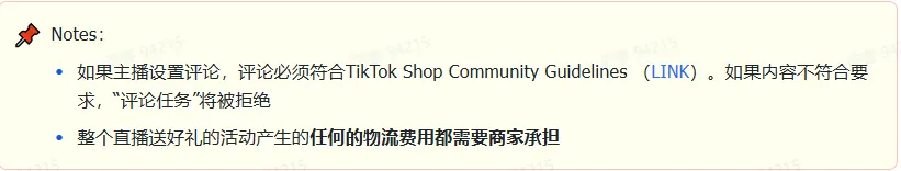 商家如何申请直播送好礼功能? ● 跨境UK商家:本功能在UK市场是白名单模式,请联系您的客户经理进行申请 ● 跨境MY/PH/VN商家:商家店铺的店铺体验分达标后(SES>=ATTENTION,查看SES分数),就可以使用该功能. 什么是直播送好礼功能? 在直播期间,商家可以使用许多的工具来与用户建立良好的互动关系及提升直播间的流量,从而助力订单转化率的提升。直播送好礼便是其中的一种,通过让用户参与到直播送好礼的活动中,提高直播间互动和观看次数,调动直播间氛围,提升留存,为商家带来GMV的增长。 商家如何创建和发布直播送好礼活动? Notes:直播送好礼工具仅支持商家绑定的官方达人账号,渠道达人账号暂不支持 TikTok APP 商家如何创建直播送好礼活动? 直播前 入口: TikTok Shop->直播送好礼 进入后,如果商家是多国运营,其中有国家直播送好礼功能暂时不可用,商家可以点击"view reasons"进行查看 第一步:选择TikTop Shop可售的全球商品为赠品 第二步:创建直播送好礼活动 创建操作步骤如下: 1.从已经添加的可用商品中选择一个作为送好礼的赠品 2.设置国家/地区 a.可用国家/地区商家可以根据自己的意愿选择直播送好礼活动发布的国家(即这些国家的消费者可以参与 播送好礼) b.赠品的可用数量是以商家选择的活动发布国家中最低的库存数为准(请看下面的举例说明) 3.设置中奖者人数:商家可以填入中奖者人数,其中每个中奖者只能获得一件商品(中奖者人数的上限为赠品的可用的数量) 4.设置参与送好礼活动的方式,可以选择鼓励用户评论,快速增加评论数量并提高评论参与度;也可以选择不评论 5.设置倒计时:商家可以在直播中放置倒计时器,显示中奖结果的宣布时间 6.创建完成后,商家可以对已创建的送好礼活动进行再次的编辑或者删除 直播中 入口 App:直播商店>>直播送好礼 创建操作步骤: 1.从已经添加的可用商品中选择一个作为送好礼的赠品 2.设置国家/地区 a.可用国家/地区商家可以根据自己的意愿选择直播送好礼活动发布的国家(即这些国家的消费者可以参与直播送好礼) b.赠品的可用数量是以商家选择的活动发布国家中最低的库存数为准(请看下面的举例说明) 3.设置中奖者人数:商家可以填入中奖者人数,其中每个中奖者只能获得一件赠品(中奖者人数的上限为赠品的可用的数量) 4.设置参与送好礼活动的方式,可以选择鼓励用户评论,快速增加评论数量并提高评论参与度;也可以选择不评论 5.设置倒计时:商家可以在直播中放置倒计时器,显示中奖结果的宣布时间 商家直播中如何发布直播送好礼活动? 长按需要发布的送好礼活动,点击发布 2. 进入到确认弹窗,查看赠品可发布的国家,数量,参与方式,倒计时等,确认信息准确无误后点击确认;如信息有误或者暂时不想发布送好礼活动,点击取消 PC端商家如何在直播前创建赠品? 直播前 入口: PC:TikTok Shop Streamer Desktop>直播间>直播送好礼 进入后,如果商家是多国运营,其中有国家直播送好礼功能暂时不可用,商家可以点击"查看原因"进行查看 第一步:选择TikTop Shop可售的全球商品为赠品 第二步:创建直播送好礼活动创建操作步骤如下: 1. 选择赠品 2. 设置国家/地区 a. 可用国家/地区商家可以根据自己的意愿选择直播送好礼活动发布的国家(即这些国家的消费者可以参与直播送好礼) b. 赠品的可用数量是以商家选择的活动发布国家中最低的库存数为准(请看下面的举例说明) 3.设置中奖者人数:商家可以填入中奖者人数,其中每个中奖者只能获得一件赠品(中奖者人数的上限为赠品的可用的数量) 4. 设置参与送好礼活动的方式,可以选择鼓励用户评论,快速增加评论数量并提高评论参与度;也可以选择不评论 5. 设置倒计时:商家可以在直播中放置倒计时器,显示中奖结果的宣布时间 6.创建完成后,商家可以对已创建的赠品进行再次的编辑或者删除 直播中 入口 PC:TikTok Shop Streamer Desktop>直播面板>直播送好礼 进入后,如果商家是多国运营,其中有国家直播送好礼功能暂时不可用,商家可以点击"查看原因"进行查看 创建操作步骤: 1. 从已经添加的可用商品中选择一个作为送好礼的赠品 2. 设置国家/地区 a. 可用国家/地区商家可以根据自己的意愿选择直播送好礼活动发布的国家(即这些国家的消费者可以参与直播送好礼) b. 赠品的可用数量是以商家选择的活动发布国家中最低的库存数为准(请看下面的举例说明) 3.设置中奖者人数:商家可以填入中奖者人数,其中每个中奖者只能获得一件赠品(中奖者人数的上限为赠品的可用的数量) 4. 设置参与送好礼活动的方式,可以选择鼓励用户评论,快速增加评论数量并提高评论参与度;也可以选择不评论 5. 设置倒计时:商家可以在直播中放置倒计时器,显示中奖结果的宣布时间 商家直播中如何发布直播送好礼活动? 1.进入到发布直播送好礼页面,选择需要发布的送好礼活动,点击发布 2.进入到确认弹窗,查看赠品可发布的国家,数量,参与方式,倒计时等,确认信息准确无误后点击确认;如信息有误或者暂时不想发布赠品,点击取消 观众端如何参与直播送好礼活动? 第一步:查看直播顶部的直播送好礼活动的图标 第二步:参与直播送好礼活动 第三步:检查结果 参与后,用户将需要观看直播,直到倒计时结束。弹窗公布直播送好礼中奖结果(仅中奖者展示) 中奖者如何获得他们的赠品? 第一步:中奖者会收到中奖的通知 第二步:提交物流信息 第三步:商家发货后,中奖者可以在我的订单中跟踪物流信息状态 FAQ 1. 英国入仓的跨境商家可以使用直播送好礼活动吗? • 暂时不支持使用直播送好礼功能 2. 英国跨境商家可以使用价格大于134.5GBP的商品作为赠品吗? • 不可以,目前仅支持134.5GBP以下的商品作为赠品 3. 预售的全球商品可以作为赠品吗? • 不支持预售商品成为赠品 4. 直播送好礼的订单可以不发货吗? • 商家必须发货所有直播送好礼的订单!一旦有一个订单没有发货,商家的直播送好礼的功能将无法使用5. 直播送好礼的赠品数量有没有限制? • 有的,每个直播送好礼活动的数量限制为100个SKU,以防止卖家因输入错误的设置而遭受严重损失。商家需要确定他们有多少库存可用于直播送好礼活动 6. 如果商家店铺的注册国家和发起直播送好礼的TikTok账号的实际地址不一致,能发布直播送好礼的活动吗? • 不可以,店铺的注册国家需要和发起直播送好礼的TikTok账号的实际地址需要保持一致,才可以发布直播送好礼活动 7. 如果使用的是马来西亚的TikTok账号进行直播,英国用户可以参与直播送好礼的活动吗? • 英国的用户无法看到且不能参与直播送好礼活动 8. 如果使用的是英国的TikTok账号进行直播,东南亚(马来西亚/菲律宾/越南)用户可以参与直播送好礼的活动吗? • 东南亚(仅指马来西亚/菲律宾/越南三个国家)无法看到且不能参与英国主播发起的直播送好礼活动,东南亚(仅指马来西亚/菲律宾/越南三个国家)国家之间只要主播在这几个国家可以发布直播送好礼活动,当地国家的用户就可以看到且参与对应国家的直播送好礼活动 9. 为什么中奖者不能填写赠品收货地址? • 这可能是因为用户尚未将他们的应用程序升级到版本28.9(android)或更高版本 10. 用户可以使用表情符号作为评论吗? • 暂时不支持 11. TikTop Shop没有售卖的商品可以成为直播送好礼的赠品吗? • 不可以,只支持TikTop Shop内状态正常且可售的商品成为直播送好礼活动的赠品 12. 主播可以发起多少次直播送好礼活动? • 主播可以在直播期间发起多个,但必须等待上一个直播送好礼活动倒计时结束后才能发起第二个。 13. 商家如何给中奖用户进行发货? • 商家登录商家后台>订单>订单管理页面,直播送好礼的订单会打上"Live Giveaway"的标,商家按照正常的发货流程发货即可 • 如出现无法发货(如物流服务不可达),请商家和中奖用户沟通修改地址,以确保奖品正常的履约