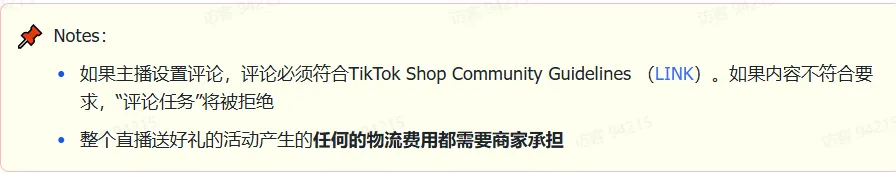 商家如何申请直播送好礼功能? ● 跨境UK商家:本功能在UK市场是白名单模式,请联系您的客户经理进行申请 ● 跨境MY/PH/VN商家:商家店铺的店铺体验分达标后(SES>=ATTENTION,查看SES分数),就可以使用该功能. 什么是直播送好礼功能? 在直播期间,商家可以使用许多的工具来与用户建立良好的互动关系及提升直播间的流量,从而助力订单转化率的提升。直播送好礼便是其中的一种,通过让用户参与到直播送好礼的活动中,提高直播间互动和观看次数,调动直播间氛围,提升留存,为商家带来GMV的增长。 商家如何创建和发布直播送好礼活动? Notes:直播送好礼工具仅支持商家绑定的官方达人账号,渠道达人账号暂不支持 TikTok APP 商家如何创建直播送好礼活动? 直播前 入口: TikTok Shop->直播送好礼 进入后,如果商家是多国运营,其中有国家直播送好礼功能暂时不可用,商家可以点击"view reasons"进行查看 第一步:选择TikTop Shop可售的全球商品为赠品 第二步:创建直播送好礼活动 创建操作步骤如下: 1.从已经添加的可用商品中选择一个作为送好礼的赠品 2.设置国家/地区 a.可用国家/地区商家可以根据自己的意愿选择直播送好礼活动发布的国家(即这些国家的消费者可以参与 播送好礼) b.赠品的可用数量是以商家选择的活动发布国家中最低的库存数为准(请看下面的举例说明) 3.设置中奖者人数:商家可以填入中奖者人数,其中每个中奖者只能获得一件商品(中奖者人数的上限为赠品的可用的数量) 4.设置参与送好礼活动的方式,可以选择鼓励用户评论,快速增加评论数量并提高评论参与度;也可以选择不评论 5.设置倒计时:商家可以在直播中放置倒计时器,显示中奖结果的宣布时间 6.创建完成后,商家可以对已创建的送好礼活动进行再次的编辑或者删除 直播中 入口 App:直播商店>>直播送好礼 创建操作步骤: 1.从已经添加的可用商品中选择一个作为送好礼的赠品 2.设置国家/地区 a.可用国家/地区商家可以根据自己的意愿选择直播送好礼活动发布的国家(即这些国家的消费者可以参与直播送好礼) b.赠品的可用数量是以商家选择的活动发布国家中最低的库存数为准(请看下面的举例说明) 3.设置中奖者人数:商家可以填入中奖者人数,其中每个中奖者只能获得一件赠品(中奖者人数的上限为赠品的可用的数量) 4.设置参与送好礼活动的方式,可以选择鼓励用户评论,快速增加评论数量并提高评论参与度;也可以选择不评论 5.设置倒计时:商家可以在直播中放置倒计时器,显示中奖结果的宣布时间 商家直播中如何发布直播送好礼活动? 长按需要发布的送好礼活动,点击发布 2. 进入到确认弹窗,查看赠品可发布的国家,数量,参与方式,倒计时等,确认信息准确无误后点击确认;如信息有误或者暂时不想发布送好礼活动,点击取消 PC端商家如何在直播前创建赠品? 直播前 入口: PC:TikTok Shop Streamer Desktop>直播间>直播送好礼 进入后,如果商家是多国运营,其中有国家直播送好礼功能暂时不可用,商家可以点击"查看原因"进行查看 第一步:选择TikTop Shop可售的全球商品为赠品 第二步:创建直播送好礼活动创建操作步骤如下: 1. 选择赠品 2. 设置国家/地区 a. 可用国家/地区商家可以根据自己的意愿选择直播送好礼活动发布的国家(即这些国家的消费者可以参与直播送好礼) b. 赠品的可用数量是以商家选择的活动发布国家中最低的库存数为准(请看下面的举例说明) 3.设置中奖者人数:商家可以填入中奖者人数,其中每个中奖者只能获得一件赠品(中奖者人数的上限为赠品的可用的数量) 4. 设置参与送好礼活动的方式,可以选择鼓励用户评论,快速增加评论数量并提高评论参与度;也可以选择不评论 5. 设置倒计时:商家可以在直播中放置倒计时器,显示中奖结果的宣布时间 6.创建完成后,商家可以对已创建的赠品进行再次的编辑或者删除 直播中 入口 PC:TikTok Shop Streamer Desktop>直播面板>直播送好礼 进入后,如果商家是多国运营,其中有国家直播送好礼功能暂时不可用,商家可以点击"查看原因"进行查看 创建操作步骤: 1. 从已经添加的可用商品中选择一个作为送好礼的赠品 2. 设置国家/地区 a. 可用国家/地区商家可以根据自己的意愿选择直播送好礼活动发布的国家(即这些国家的消费者可以参与直播送好礼) b. 赠品的可用数量是以商家选择的活动发布国家中最低的库存数为准(请看下面的举例说明) 3.设置中奖者人数:商家可以填入中奖者人数,其中每个中奖者只能获得一件赠品(中奖者人数的上限为赠品的可用的数量) 4. 设置参与送好礼活动的方式,可以选择鼓励用户评论,快速增加评论数量并提高评论参与度;也可以选择不评论 5. 设置倒计时:商家可以在直播中放置倒计时器,显示中奖结果的宣布时间 商家直播中如何发布直播送好礼活动? 1.进入到发布直播送好礼页面,选择需要发布的送好礼活动,点击发布 2.进入到确认弹窗,查看赠品可发布的国家,数量,参与方式,倒计时等,确认信息准确无误后点击确认;如信息有误或者暂时不想发布赠品,点击取消 观众端如何参与直播送好礼活动? 第一步:查看直播顶部的直播送好礼活动的图标 第二步:参与直播送好礼活动 第三步:检查结果 参与后,用户将需要观看直播,直到倒计时结束。弹窗公布直播送好礼中奖结果(仅中奖者展示) 中奖者如何获得他们的赠品? 第一步:中奖者会收到中奖的通知 第二步:提交物流信息 第三步:商家发货后,中奖者可以在我的订单中跟踪物流信息状态 FAQ 1. 英国入仓的跨境商家可以使用直播送好礼活动吗? • 暂时不支持使用直播送好礼功能 2. 英国跨境商家可以使用价格大于134.5GBP的商品作为赠品吗? • 不可以,目前仅支持134.5GBP以下的商品作为赠品 3. 预售的全球商品可以作为赠品吗? • 不支持预售商品成为赠品 4. 直播送好礼的订单可以不发货吗? • 商家必须发货所有直播送好礼的订单!一旦有一个订单没有发货,商家的直播送好礼的功能将无法使用5. 直播送好礼的赠品数量有没有限制? • 有的,每个直播送好礼活动的数量限制为100个SKU,以防止卖家因输入错误的设置而遭受严重损失。商家需要确定他们有多少库存可用于直播送好礼活动 6. 如果商家店铺的注册国家和发起直播送好礼的TikTok账号的实际地址不一致,能发布直播送好礼的活动吗? • 不可以,店铺的注册国家需要和发起直播送好礼的TikTok账号的实际地址需要保持一致,才可以发布直播送好礼活动 7. 如果使用的是马来西亚的TikTok账号进行直播,英国用户可以参与直播送好礼的活动吗? • 英国的用户无法看到且不能参与直播送好礼活动 8. 如果使用的是英国的TikTok账号进行直播,东南亚(马来西亚/菲律宾/越南)用户可以参与直播送好礼的活动吗? • 东南亚(仅指马来西亚/菲律宾/越南三个国家)无法看到且不能参与英国主播发起的直播送好礼活动,东南亚(仅指马来西亚/菲律宾/越南三个国家)国家之间只要主播在这几个国家可以发布直播送好礼活动,当地国家的用户就可以看到且参与对应国家的直播送好礼活动 9. 为什么中奖者不能填写赠品收货地址? • 这可能是因为用户尚未将他们的应用程序升级到版本28.9(android)或更高版本 10. 用户可以使用表情符号作为评论吗? • 暂时不支持 11. TikTop Shop没有售卖的商品可以成为直播送好礼的赠品吗? • 不可以,只支持TikTop Shop内状态正常且可售的商品成为直播送好礼活动的赠品 12. 主播可以发起多少次直播送好礼活动? • 主播可以在直播期间发起多个,但必须等待上一个直播送好礼活动倒计时结束后才能发起第二个。 13. 商家如何给中奖用户进行发货? • 商家登录商家后台>订单>订单管理页面,直播送好礼的订单会打上"Live Giveaway"的标,商家按照正常的发货流程发货即可 • 如出现无法发货(如物流服务不可达),请商家和中奖用户沟通修改地址,以确保奖品正常的履约
