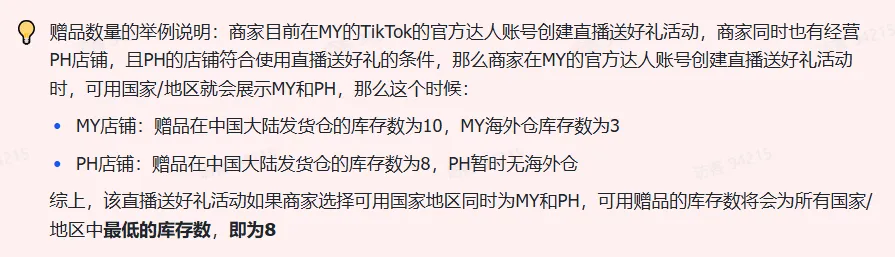商家如何申请直播送好礼功能? ● 跨境UK商家:本功能在UK市场是白名单模式,请联系您的客户经理进行申请 ● 跨境MY/PH/VN商家:商家店铺的店铺体验分达标后(SES>=ATTENTION,查看SES分数),就可以使用该功能. 什么是直播送好礼功能? 在直播期间,商家可以使用许多的工具来与用户建立良好的互动关系及提升直播间的流量,从而助力订单转化率的提升。直播送好礼便是其中的一种,通过让用户参与到直播送好礼的活动中,提高直播间互动和观看次数,调动直播间氛围,提升留存,为商家带来GMV的增长。 商家如何创建和发布直播送好礼活动? Notes:直播送好礼工具仅支持商家绑定的官方达人账号,渠道达人账号暂不支持 TikTok APP 商家如何创建直播送好礼活动? 直播前 入口: TikTok Shop->直播送好礼 进入后,如果商家是多国运营,其中有国家直播送好礼功能暂时不可用,商家可以点击"view reasons"进行查看 第一步:选择TikTop Shop可售的全球商品为赠品 第二步:创建直播送好礼活动 创建操作步骤如下: 1.从已经添加的可用商品中选择一个作为送好礼的赠品 2.设置国家/地区 a.可用国家/地区商家可以根据自己的意愿选择直播送好礼活动发布的国家(即这些国家的消费者可以参与 播送好礼) b.赠品的可用数量是以商家选择的活动发布国家中最低的库存数为准(请看下面的举例说明) 3.设置中奖者人数:商家可以填入中奖者人数,其中每个中奖者只能获得一件商品(中奖者人数的上限为赠品的可用的数量) 4.设置参与送好礼活动的方式,可以选择鼓励用户评论,快速增加评论数量并提高评论参与度;也可以选择不评论 5.设置倒计时:商家可以在直播中放置倒计时器,显示中奖结果的宣布时间 6.创建完成后,商家可以对已创建的送好礼活动进行再次的编辑或者删除 直播中 入口 App:直播商店>>直播送好礼 创建操作步骤: 1.从已经添加的可用商品中选择一个作为送好礼的赠品 2.设置国家/地区 a.可用国家/地区商家可以根据自己的意愿选择直播送好礼活动发布的国家(即这些国家的消费者可以参与直播送好礼) b.赠品的可用数量是以商家选择的活动发布国家中最低的库存数为准(请看下面的举例说明) 3.设置中奖者人数:商家可以填入中奖者人数,其中每个中奖者只能获得一件赠品(中奖者人数的上限为赠品的可用的数量) 4.设置参与送好礼活动的方式,可以选择鼓励用户评论,快速增加评论数量并提高评论参与度;也可以选择不评论 5.设置倒计时:商家可以在直播中放置倒计时器,显示中奖结果的宣布时间 商家直播中如何发布直播送好礼活动? 长按需要发布的送好礼活动,点击发布 2. 进入到确认弹窗,查看赠品可发布的国家,数量,参与方式,倒计时等,确认信息准确无误后点击确认;如信息有误或者暂时不想发布送好礼活动,点击取消 PC端商家如何在直播前创建赠品? 直播前 入口: PC:TikTok Shop Streamer Desktop>直播间>直播送好礼 进入后,如果商家是多国运营,其中有国家直播送好礼功能暂时不可用,商家可以点击"查看原因"进行查看 第一步:选择TikTop Shop可售的全球商品为赠品 第二步:创建直播送好礼活动创建操作步骤如下: 1. 选择赠品 2. 设置国家/地区 a. 可用国家/地区商家可以根据自己的意愿选择直播送好礼活动发布的国家(即这些国家的消费者可以参与直播送好礼) b. 赠品的可用数量是以商家选择的活动发布国家中最低的库存数为准(请看下面的举例说明) 3.设置中奖者人数:商家可以填入中奖者人数,其中每个中奖者只能获得一件赠品(中奖者人数的上限为赠品的可用的数量) 4. 设置参与送好礼活动的方式,可以选择鼓励用户评论,快速增加评论数量并提高评论参与度;也可以选择不评论 5. 设置倒计时:商家可以在直播中放置倒计时器,显示中奖结果的宣布时间 6.创建完成后,商家可以对已创建的赠品进行再次的编辑或者删除 直播中 入口 PC:TikTok Shop Streamer Desktop>直播面板>直播送好礼 进入后,如果商家是多国运营,其中有国家直播送好礼功能暂时不可用,商家可以点击"查看原因"进行查看 创建操作步骤: 1. 从已经添加的可用商品中选择一个作为送好礼的赠品 2. 设置国家/地区 a. 可用国家/地区商家可以根据自己的意愿选择直播送好礼活动发布的国家(即这些国家的消费者可以参与直播送好礼) b. 赠品的可用数量是以商家选择的活动发布国家中最低的库存数为准(请看下面的举例说明) 3.设置中奖者人数:商家可以填入中奖者人数,其中每个中奖者只能获得一件赠品(中奖者人数的上限为赠品的可用的数量) 4. 设置参与送好礼活动的方式,可以选择鼓励用户评论,快速增加评论数量并提高评论参与度;也可以选择不评论 5. 设置倒计时:商家可以在直播中放置倒计时器,显示中奖结果的宣布时间 商家直播中如何发布直播送好礼活动? 1.进入到发布直播送好礼页面,选择需要发布的送好礼活动,点击发布 2.进入到确认弹窗,查看赠品可发布的国家,数量,参与方式,倒计时等,确认信息准确无误后点击确认;如信息有误或者暂时不想发布赠品,点击取消 观众端如何参与直播送好礼活动? 第一步:查看直播顶部的直播送好礼活动的图标 第二步:参与直播送好礼活动 第三步:检查结果 参与后,用户将需要观看直播,直到倒计时结束。弹窗公布直播送好礼中奖结果(仅中奖者展示) 中奖者如何获得他们的赠品? 第一步:中奖者会收到中奖的通知 第二步:提交物流信息 第三步:商家发货后,中奖者可以在我的订单中跟踪物流信息状态 FAQ 1. 英国入仓的跨境商家可以使用直播送好礼活动吗? • 暂时不支持使用直播送好礼功能 2. 英国跨境商家可以使用价格大于134.5GBP的商品作为赠品吗? • 不可以,目前仅支持134.5GBP以下的商品作为赠品 3. 预售的全球商品可以作为赠品吗? • 不支持预售商品成为赠品 4. 直播送好礼的订单可以不发货吗? • 商家必须发货所有直播送好礼的订单!一旦有一个订单没有发货,商家的直播送好礼的功能将无法使用5. 直播送好礼的赠品数量有没有限制? • 有的,每个直播送好礼活动的数量限制为100个SKU,以防止卖家因输入错误的设置而遭受严重损失。商家需要确定他们有多少库存可用于直播送好礼活动 6. 如果商家店铺的注册国家和发起直播送好礼的TikTok账号的实际地址不一致,能发布直播送好礼的活动吗? • 不可以,店铺的注册国家需要和发起直播送好礼的TikTok账号的实际地址需要保持一致,才可以发布直播送好礼活动 7. 如果使用的是马来西亚的TikTok账号进行直播,英国用户可以参与直播送好礼的活动吗? • 英国的用户无法看到且不能参与直播送好礼活动 8. 如果使用的是英国的TikTok账号进行直播,东南亚(马来西亚/菲律宾/越南)用户可以参与直播送好礼的活动吗? • 东南亚(仅指马来西亚/菲律宾/越南三个国家)无法看到且不能参与英国主播发起的直播送好礼活动,东南亚(仅指马来西亚/菲律宾/越南三个国家)国家之间只要主播在这几个国家可以发布直播送好礼活动,当地国家的用户就可以看到且参与对应国家的直播送好礼活动 9. 为什么中奖者不能填写赠品收货地址? • 这可能是因为用户尚未将他们的应用程序升级到版本28.9(android)或更高版本 10. 用户可以使用表情符号作为评论吗? • 暂时不支持 11. TikTop Shop没有售卖的商品可以成为直播送好礼的赠品吗? • 不可以,只支持TikTop Shop内状态正常且可售的商品成为直播送好礼活动的赠品 12. 主播可以发起多少次直播送好礼活动? • 主播可以在直播期间发起多个,但必须等待上一个直播送好礼活动倒计时结束后才能发起第二个。 13. 商家如何给中奖用户进行发货? • 商家登录商家后台>订单>订单管理页面,直播送好礼的订单会打上"Live Giveaway"的标,商家按照正常的发货流程发货即可 • 如出现无法发货(如物流服务不可达),请商家和中奖用户沟通修改地址,以确保奖品正常的履约
