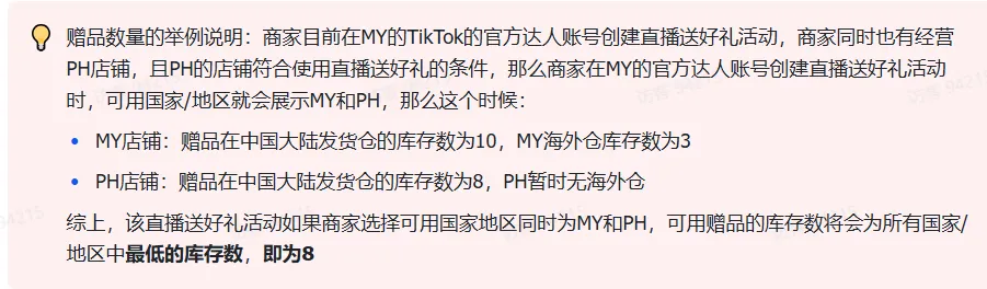 商家如何申请直播送好礼功能? ● 跨境UK商家:本功能在UK市场是白名单模式,请联系您的客户经理进行申请 ● 跨境MY/PH/VN商家:商家店铺的店铺体验分达标后(SES>=ATTENTION,查看SES分数),就可以使用该功能. 什么是直播送好礼功能? 在直播期间,商家可以使用许多的工具来与用户建立良好的互动关系及提升直播间的流量,从而助力订单转化率的提升。直播送好礼便是其中的一种,通过让用户参与到直播送好礼的活动中,提高直播间互动和观看次数,调动直播间氛围,提升留存,为商家带来GMV的增长。 商家如何创建和发布直播送好礼活动? Notes:直播送好礼工具仅支持商家绑定的官方达人账号,渠道达人账号暂不支持 TikTok APP 商家如何创建直播送好礼活动? 直播前 入口: TikTok Shop->直播送好礼 进入后,如果商家是多国运营,其中有国家直播送好礼功能暂时不可用,商家可以点击"view reasons"进行查看 第一步:选择TikTop Shop可售的全球商品为赠品 第二步:创建直播送好礼活动 创建操作步骤如下: 1.从已经添加的可用商品中选择一个作为送好礼的赠品 2.设置国家/地区 a.可用国家/地区商家可以根据自己的意愿选择直播送好礼活动发布的国家(即这些国家的消费者可以参与 播送好礼) b.赠品的可用数量是以商家选择的活动发布国家中最低的库存数为准(请看下面的举例说明) 3.设置中奖者人数:商家可以填入中奖者人数,其中每个中奖者只能获得一件商品(中奖者人数的上限为赠品的可用的数量) 4.设置参与送好礼活动的方式,可以选择鼓励用户评论,快速增加评论数量并提高评论参与度;也可以选择不评论 5.设置倒计时:商家可以在直播中放置倒计时器,显示中奖结果的宣布时间 6.创建完成后,商家可以对已创建的送好礼活动进行再次的编辑或者删除 直播中 入口 App:直播商店>>直播送好礼 创建操作步骤: 1.从已经添加的可用商品中选择一个作为送好礼的赠品 2.设置国家/地区 a.可用国家/地区商家可以根据自己的意愿选择直播送好礼活动发布的国家(即这些国家的消费者可以参与直播送好礼) b.赠品的可用数量是以商家选择的活动发布国家中最低的库存数为准(请看下面的举例说明) 3.设置中奖者人数:商家可以填入中奖者人数,其中每个中奖者只能获得一件赠品(中奖者人数的上限为赠品的可用的数量) 4.设置参与送好礼活动的方式,可以选择鼓励用户评论,快速增加评论数量并提高评论参与度;也可以选择不评论 5.设置倒计时:商家可以在直播中放置倒计时器,显示中奖结果的宣布时间 商家直播中如何发布直播送好礼活动? 长按需要发布的送好礼活动,点击发布 2. 进入到确认弹窗,查看赠品可发布的国家,数量,参与方式,倒计时等,确认信息准确无误后点击确认;如信息有误或者暂时不想发布送好礼活动,点击取消 PC端商家如何在直播前创建赠品? 直播前 入口: PC:TikTok Shop Streamer Desktop>直播间>直播送好礼 进入后,如果商家是多国运营,其中有国家直播送好礼功能暂时不可用,商家可以点击"查看原因"进行查看 第一步:选择TikTop Shop可售的全球商品为赠品 第二步:创建直播送好礼活动创建操作步骤如下: 1. 选择赠品 2. 设置国家/地区 a. 可用国家/地区商家可以根据自己的意愿选择直播送好礼活动发布的国家(即这些国家的消费者可以参与直播送好礼) b. 赠品的可用数量是以商家选择的活动发布国家中最低的库存数为准(请看下面的举例说明) 3.设置中奖者人数:商家可以填入中奖者人数,其中每个中奖者只能获得一件赠品(中奖者人数的上限为赠品的可用的数量) 4. 设置参与送好礼活动的方式,可以选择鼓励用户评论,快速增加评论数量并提高评论参与度;也可以选择不评论 5. 设置倒计时:商家可以在直播中放置倒计时器,显示中奖结果的宣布时间 6.创建完成后,商家可以对已创建的赠品进行再次的编辑或者删除 直播中 入口 PC:TikTok Shop Streamer Desktop>直播面板>直播送好礼 进入后,如果商家是多国运营,其中有国家直播送好礼功能暂时不可用,商家可以点击"查看原因"进行查看 创建操作步骤: 1. 从已经添加的可用商品中选择一个作为送好礼的赠品 2. 设置国家/地区 a. 可用国家/地区商家可以根据自己的意愿选择直播送好礼活动发布的国家(即这些国家的消费者可以参与直播送好礼) b. 赠品的可用数量是以商家选择的活动发布国家中最低的库存数为准(请看下面的举例说明) 3.设置中奖者人数:商家可以填入中奖者人数,其中每个中奖者只能获得一件赠品(中奖者人数的上限为赠品的可用的数量) 4. 设置参与送好礼活动的方式,可以选择鼓励用户评论,快速增加评论数量并提高评论参与度;也可以选择不评论 5. 设置倒计时:商家可以在直播中放置倒计时器,显示中奖结果的宣布时间 商家直播中如何发布直播送好礼活动? 1.进入到发布直播送好礼页面,选择需要发布的送好礼活动,点击发布 2.进入到确认弹窗,查看赠品可发布的国家,数量,参与方式,倒计时等,确认信息准确无误后点击确认;如信息有误或者暂时不想发布赠品,点击取消 观众端如何参与直播送好礼活动? 第一步:查看直播顶部的直播送好礼活动的图标 第二步:参与直播送好礼活动 第三步:检查结果 参与后,用户将需要观看直播,直到倒计时结束。弹窗公布直播送好礼中奖结果(仅中奖者展示) 中奖者如何获得他们的赠品? 第一步:中奖者会收到中奖的通知 第二步:提交物流信息 第三步:商家发货后,中奖者可以在我的订单中跟踪物流信息状态 FAQ 1. 英国入仓的跨境商家可以使用直播送好礼活动吗? • 暂时不支持使用直播送好礼功能 2. 英国跨境商家可以使用价格大于134.5GBP的商品作为赠品吗? • 不可以,目前仅支持134.5GBP以下的商品作为赠品 3. 预售的全球商品可以作为赠品吗? • 不支持预售商品成为赠品 4. 直播送好礼的订单可以不发货吗? • 商家必须发货所有直播送好礼的订单!一旦有一个订单没有发货,商家的直播送好礼的功能将无法使用5. 直播送好礼的赠品数量有没有限制? • 有的,每个直播送好礼活动的数量限制为100个SKU,以防止卖家因输入错误的设置而遭受严重损失。商家需要确定他们有多少库存可用于直播送好礼活动 6. 如果商家店铺的注册国家和发起直播送好礼的TikTok账号的实际地址不一致,能发布直播送好礼的活动吗? • 不可以,店铺的注册国家需要和发起直播送好礼的TikTok账号的实际地址需要保持一致,才可以发布直播送好礼活动 7. 如果使用的是马来西亚的TikTok账号进行直播,英国用户可以参与直播送好礼的活动吗? • 英国的用户无法看到且不能参与直播送好礼活动 8. 如果使用的是英国的TikTok账号进行直播,东南亚(马来西亚/菲律宾/越南)用户可以参与直播送好礼的活动吗? • 东南亚(仅指马来西亚/菲律宾/越南三个国家)无法看到且不能参与英国主播发起的直播送好礼活动,东南亚(仅指马来西亚/菲律宾/越南三个国家)国家之间只要主播在这几个国家可以发布直播送好礼活动,当地国家的用户就可以看到且参与对应国家的直播送好礼活动 9. 为什么中奖者不能填写赠品收货地址? • 这可能是因为用户尚未将他们的应用程序升级到版本28.9(android)或更高版本 10. 用户可以使用表情符号作为评论吗? • 暂时不支持 11. TikTop Shop没有售卖的商品可以成为直播送好礼的赠品吗? • 不可以,只支持TikTop Shop内状态正常且可售的商品成为直播送好礼活动的赠品 12. 主播可以发起多少次直播送好礼活动? • 主播可以在直播期间发起多个,但必须等待上一个直播送好礼活动倒计时结束后才能发起第二个。 13. 商家如何给中奖用户进行发货? • 商家登录商家后台>订单>订单管理页面,直播送好礼的订单会打上"Live Giveaway"的标,商家按照正常的发货流程发货即可 • 如出现无法发货(如物流服务不可达),请商家和中奖用户沟通修改地址,以确保奖品正常的履约